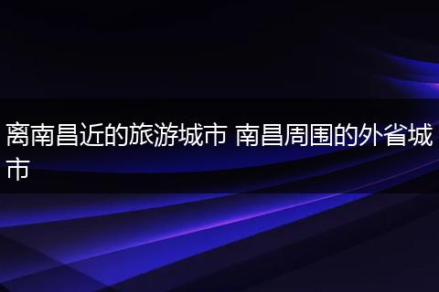 离南昌近的旅游城市 南昌周围的外省城市