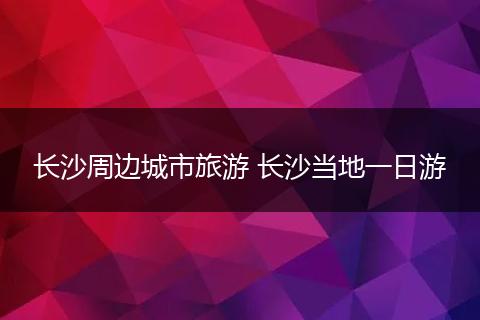 长沙周边城市旅游 长沙当地一日游