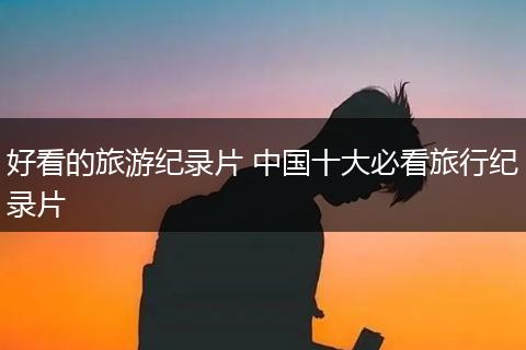 好看的旅游纪录片 中国十大必看旅行纪录片