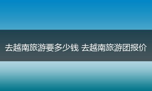 去越南旅游要多少钱 去越南旅游团报价