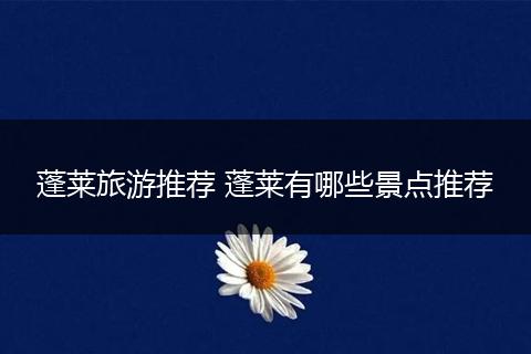 蓬莱旅游推荐 蓬莱有哪些景点推荐