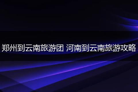 郑州到云南旅游团 河南到云南旅游攻略