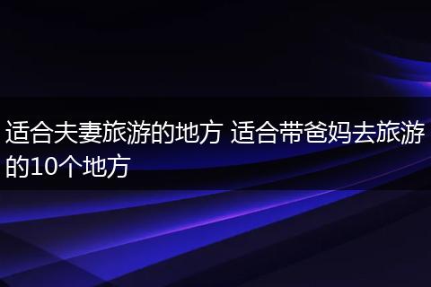 适合夫妻旅游的地方 适合带爸妈去旅游的10个地方
