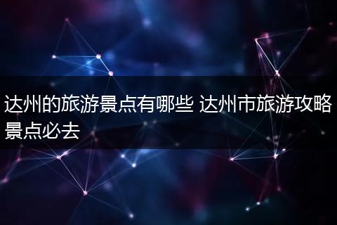达州的旅游景点有哪些 达州市旅游攻略景点必去