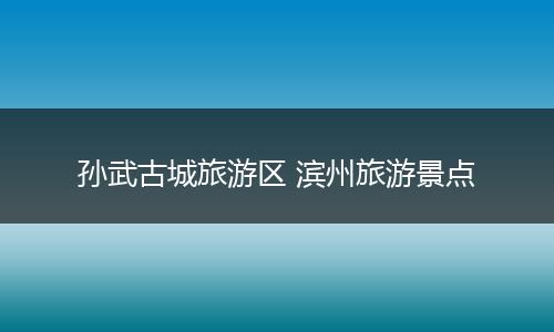 孙武古城旅游区 滨州旅游景点