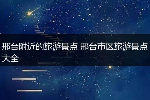 邢台附近的旅游景点 邢台市区旅游景点大全