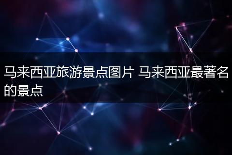马来西亚旅游景点图片 马来西亚最著名的景点