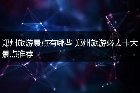 郑州旅游景点有哪些 郑州旅游必去十大景点推荐