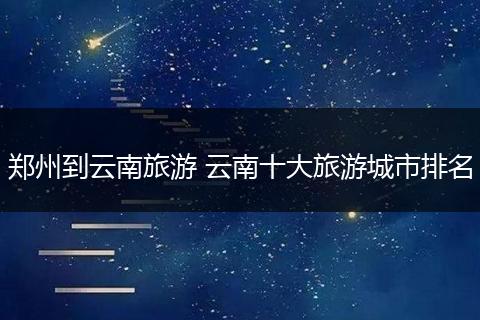 郑州到云南旅游 云南十大旅游城市排名