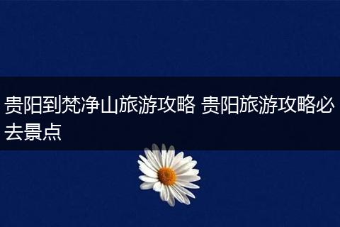 贵阳到梵净山旅游攻略 贵阳旅游攻略必去景点
