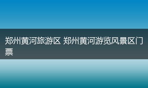 郑州黄河旅游区 郑州黄河游览风景区门票