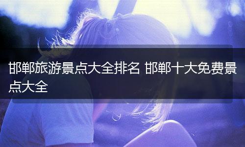 邯郸旅游景点大全排名 邯郸十大免费景点大全