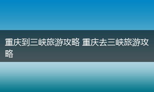 重庆到三峡旅游攻略 重庆去三峡旅游攻略