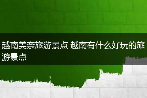 越南美奈旅游景点 越南有什么好玩的旅游景点