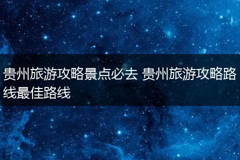 贵州旅游攻略景点必去 贵州旅游攻略路线最佳路线