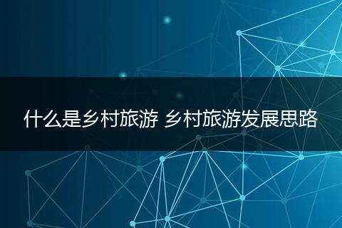 什么是乡村旅游 乡村旅游发展思路