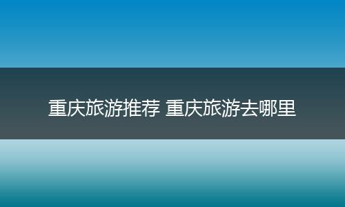 重庆旅游推荐 重庆旅游去哪里