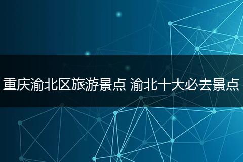 重庆渝北区旅游景点 渝北十大必去景点