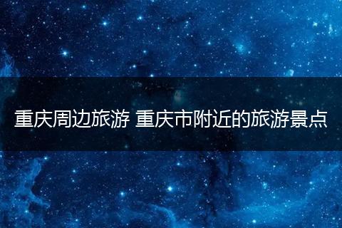 重庆周边旅游 重庆市附近的旅游景点