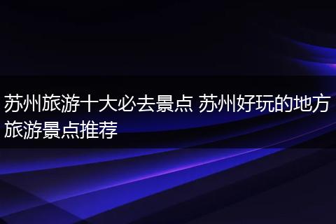 苏州旅游十大必去景点 苏州好玩的地方旅游景点推荐