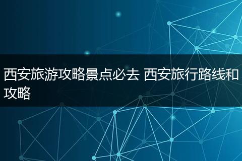 西安旅游攻略景点必去 西安旅行路线和攻略