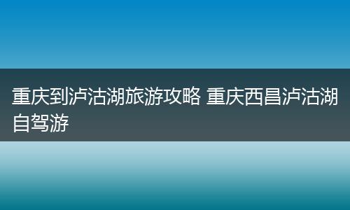 重庆到泸沽湖旅游攻略 重庆西昌泸沽湖自驾游