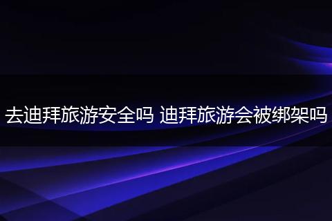 去迪拜旅游安全吗 迪拜旅游会被绑架吗