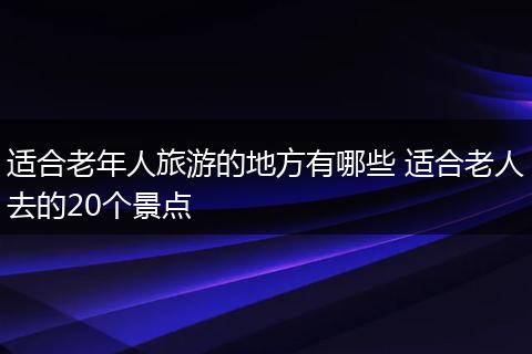 适合老年人旅游的地方有哪些 适合老人去的20个景点