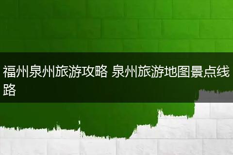 福州泉州旅游攻略 泉州旅游地图景点线路