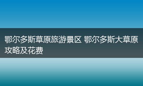 鄂尔多斯草原旅游景区 鄂尔多斯大草原攻略及花费