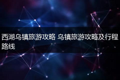 西湖乌镇旅游攻略 乌镇旅游攻略及行程路线