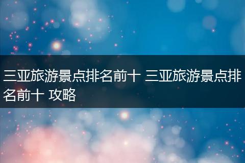 三亚旅游景点排名前十 三亚旅游景点排名前十 攻略