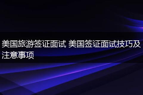 美国旅游签证面试 美国签证面试技巧及注意事项