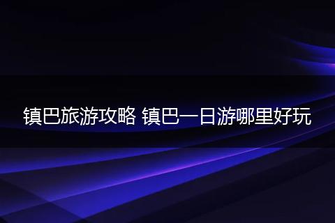 镇巴旅游攻略 镇巴一日游哪里好玩