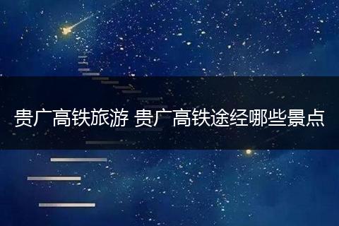 贵广高铁旅游 贵广高铁途经哪些景点