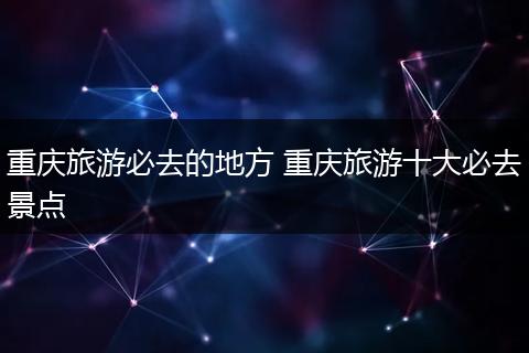 重庆旅游必去的地方 重庆旅游十大必去景点