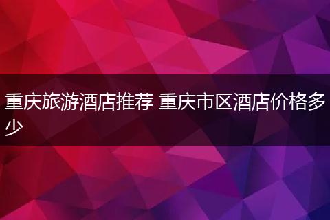 重庆旅游酒店推荐 重庆市区酒店价格多少