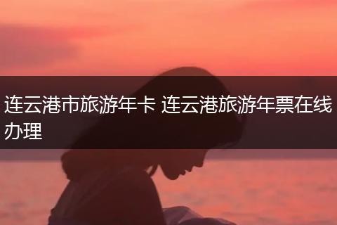 连云港市旅游年卡 连云港旅游年票在线办理