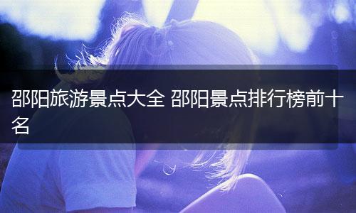 邵阳旅游景点大全 邵阳景点排行榜前十名