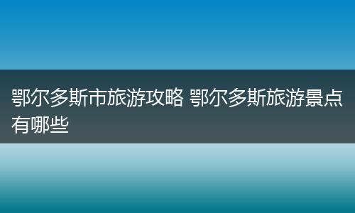 鄂尔多斯市旅游攻略 鄂尔多斯旅游景点有哪些