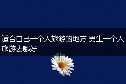 适合自己一个人旅游的地方 男生一个人旅游去哪好