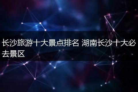 长沙旅游十大景点排名 湖南长沙十大必去景区