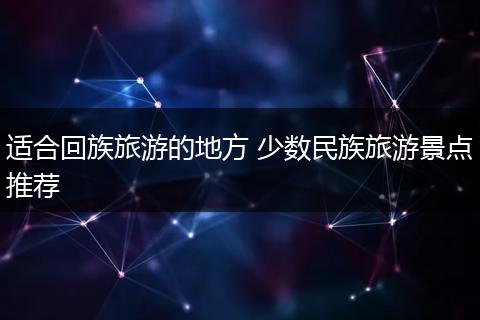 适合回族旅游的地方 少数民族旅游景点推荐