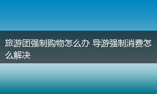 旅游团强制购物怎么办 导游强制消费怎么解决