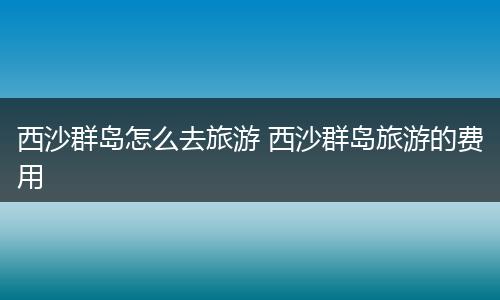 西沙群岛怎么去旅游 西沙群岛旅游的费用