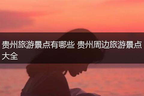 贵州旅游景点有哪些 贵州周边旅游景点大全