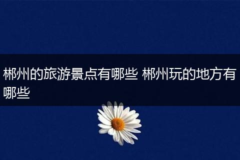 郴州的旅游景点有哪些 郴州玩的地方有哪些