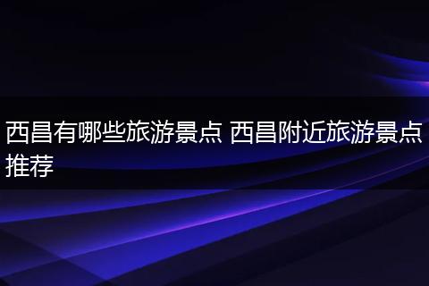 西昌有哪些旅游景点 西昌附近旅游景点推荐
