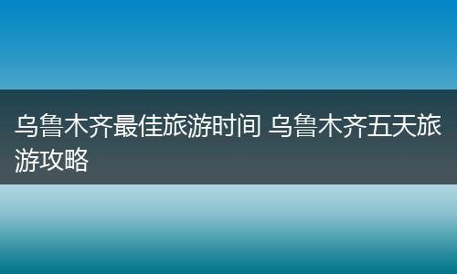 乌鲁木齐最佳旅游时间 乌鲁木齐五天旅游攻略