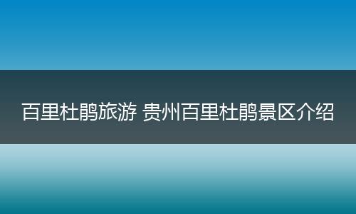 百里杜鹃旅游 贵州百里杜鹃景区介绍